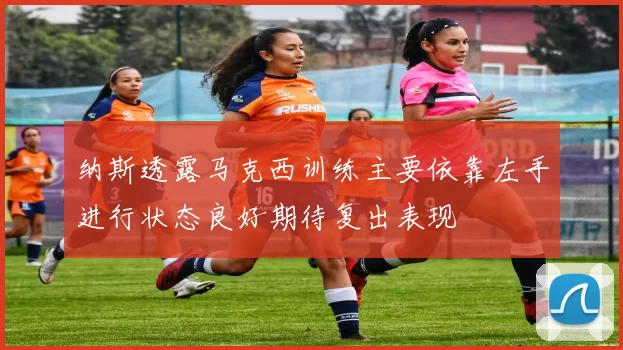 纳斯透露马克西训练主要依靠左手进行状态良好期待复出表现