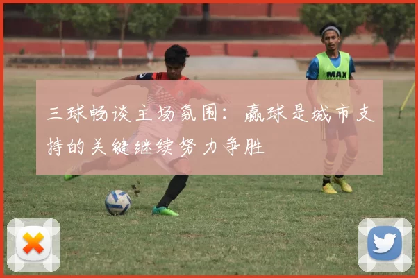 三球畅谈主场氛围：赢球是城市支持的关键继续努力争胜