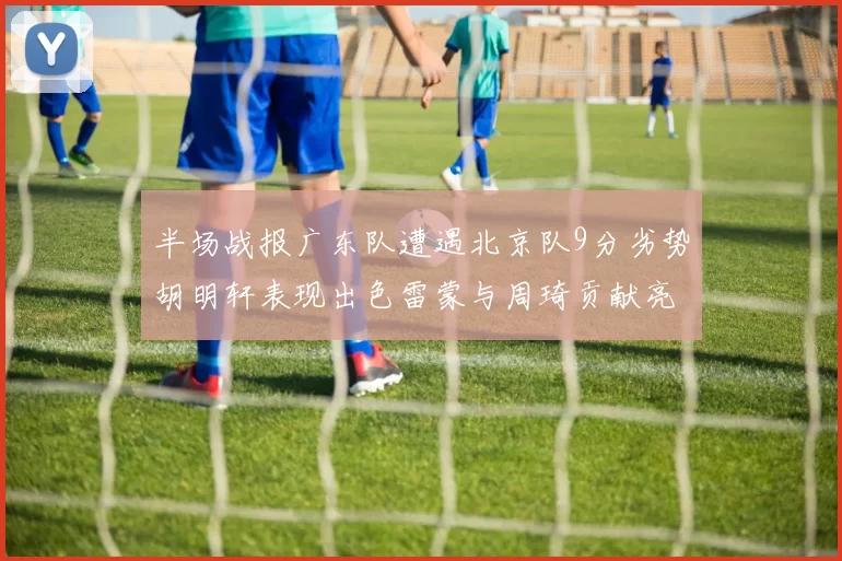 半场战报广东队遭遇北京队9分劣势胡明轩表现出色雷蒙与周琦贡献亮眼数据