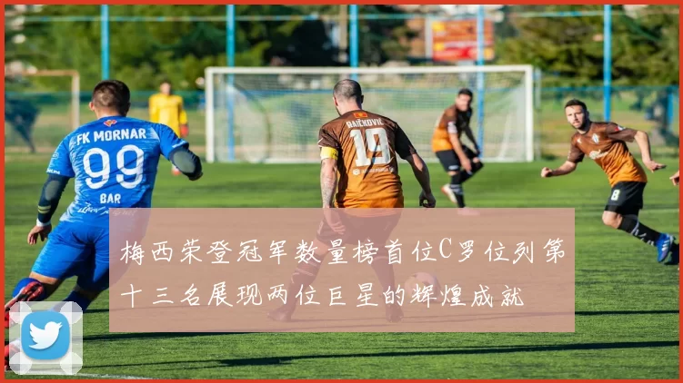 梅西荣登冠军数量榜首位C罗位列第十三名展现两位巨星的辉煌成就