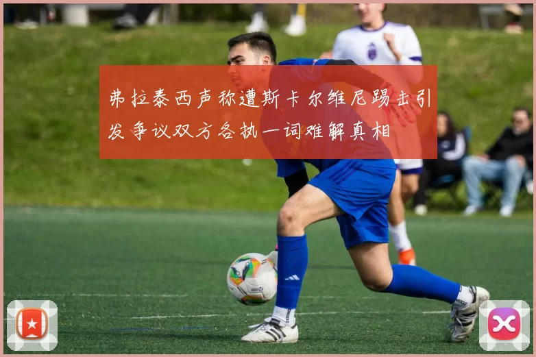 弗拉泰西声称遭斯卡尔维尼踢击引发争议双方各执一词难解真相
