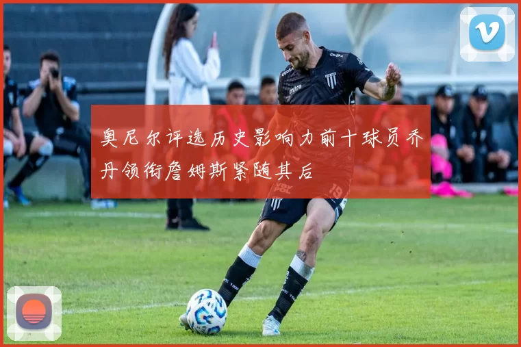 奥尼尔评选历史影响力前十球员乔丹领衔詹姆斯紧随其后