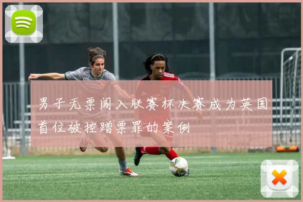 男子无票闯入联赛杯决赛成为英国首位被控蹭票罪的案例