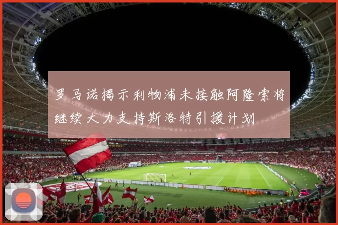 罗马诺揭示利物浦未接触阿隆索将继续大力支持斯洛特引援计划