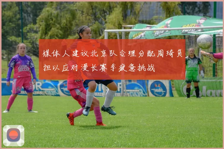 媒体人建议北京队合理分配周琦负担以应对漫长赛季疲惫挑战