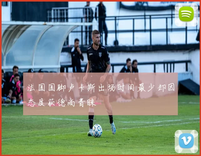 法国国脚卢卡斯出场时间最少却因态度获德尚青睐