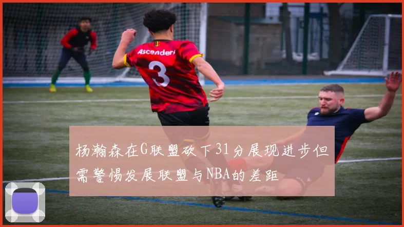 杨瀚森在G联盟砍下31分展现进步但需警惕发展联盟与NBA的差距