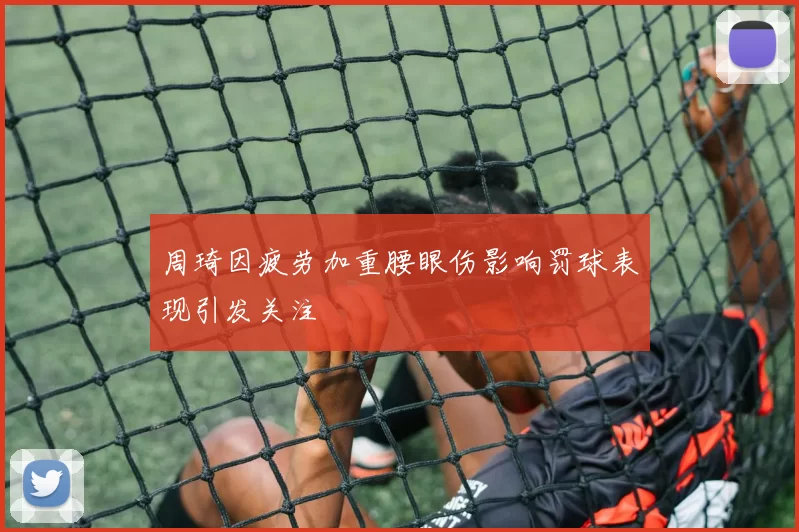 周琦因疲劳加重腰眼伤影响罚球表现引发关注