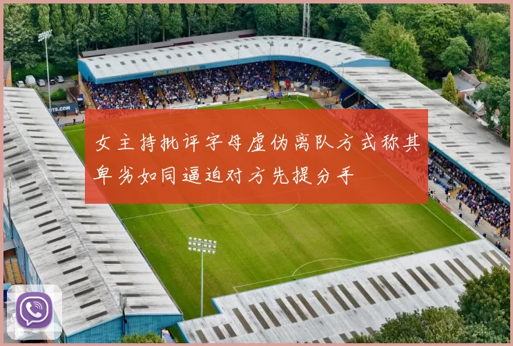 女主持批评字母虚伪离队方式称其卑劣如同逼迫对方先提分手