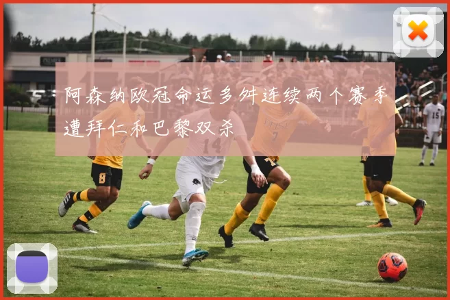 阿森纳欧冠命运多舛连续两个赛季遭拜仁和巴黎双杀