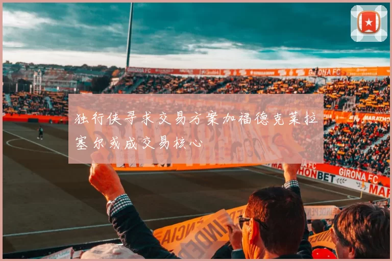 独行侠寻求交易方案加福德克莱拉塞尔或成交易核心