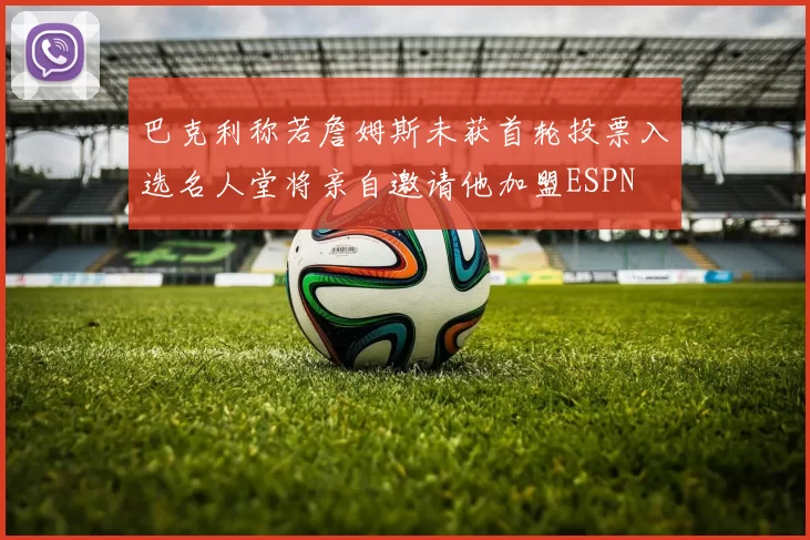 巴克利称若詹姆斯未获首轮投票入选名人堂将亲自邀请他加盟ESPN