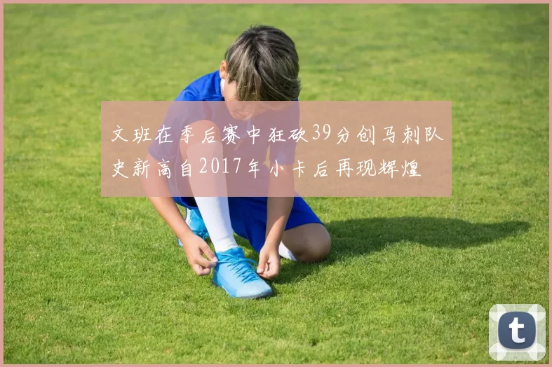 文班在季后赛中狂砍39分创马刺队史新高自2017年小卡后再现辉煌