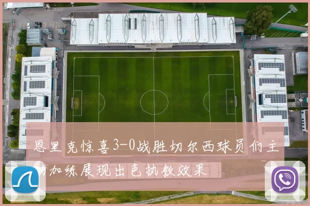 恩里克惊喜3-0战胜切尔西球员们主动加练展现出色执教效果