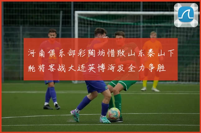 河南俱乐部彩陶坊惜败山东泰山下轮将客战大连英博海发全力争胜