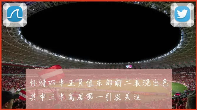 怀特四季正负值东部前二表现出色其中三季高居第一引发关注