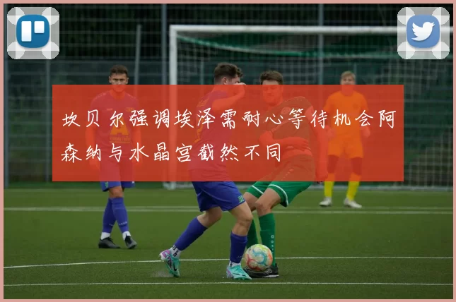 坎贝尔强调埃泽需耐心等待机会阿森纳与水晶宫截然不同