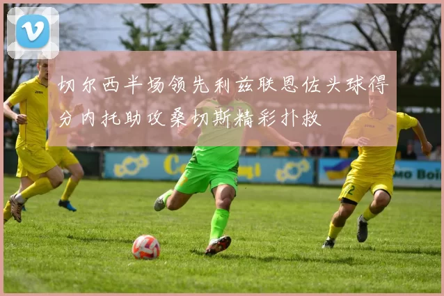 切尔西半场领先利兹联恩佐头球得分内托助攻桑切斯精彩扑救