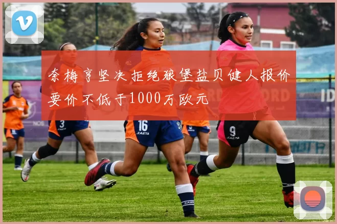 奈梅亨坚决拒绝狼堡盐贝健人报价要价不低于1000万欧元