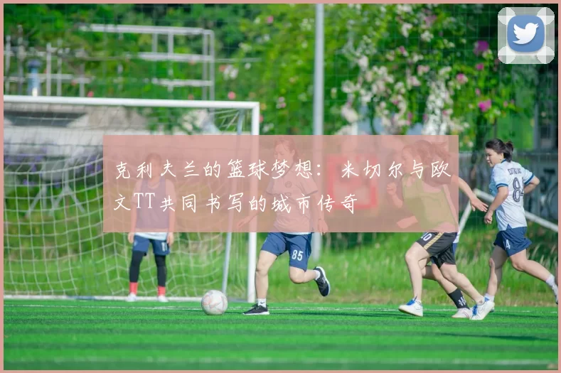 克利夫兰的篮球梦想：米切尔与欧文TT共同书写的城市传奇