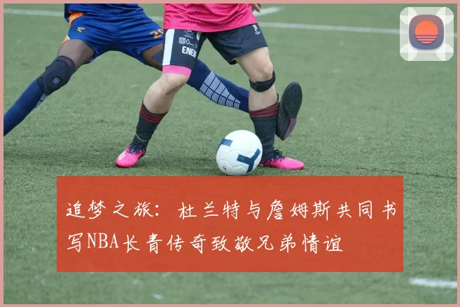 追梦之旅：杜兰特与詹姆斯共同书写NBA长青传奇致敬兄弟情谊