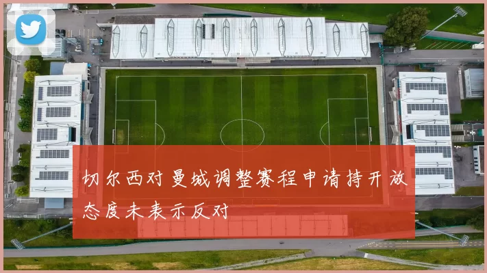 切尔西对曼城调整赛程申请持开放态度未表示反对