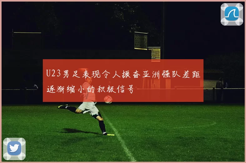 U23男足表现令人振奋亚洲强队差距逐渐缩小的积极信号