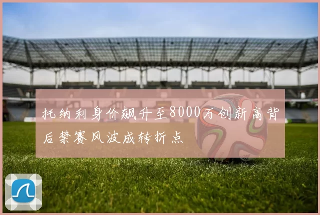 托纳利身价飙升至8000万创新高背后禁赛风波成转折点