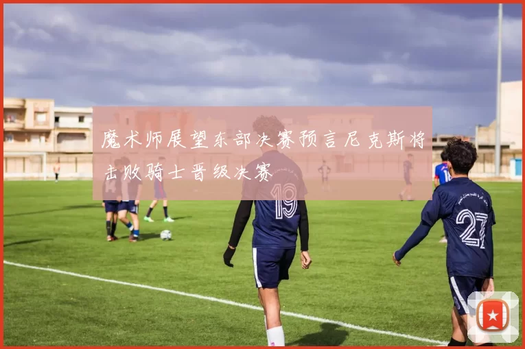 魔术师展望东部决赛预言尼克斯将击败骑士晋级决赛